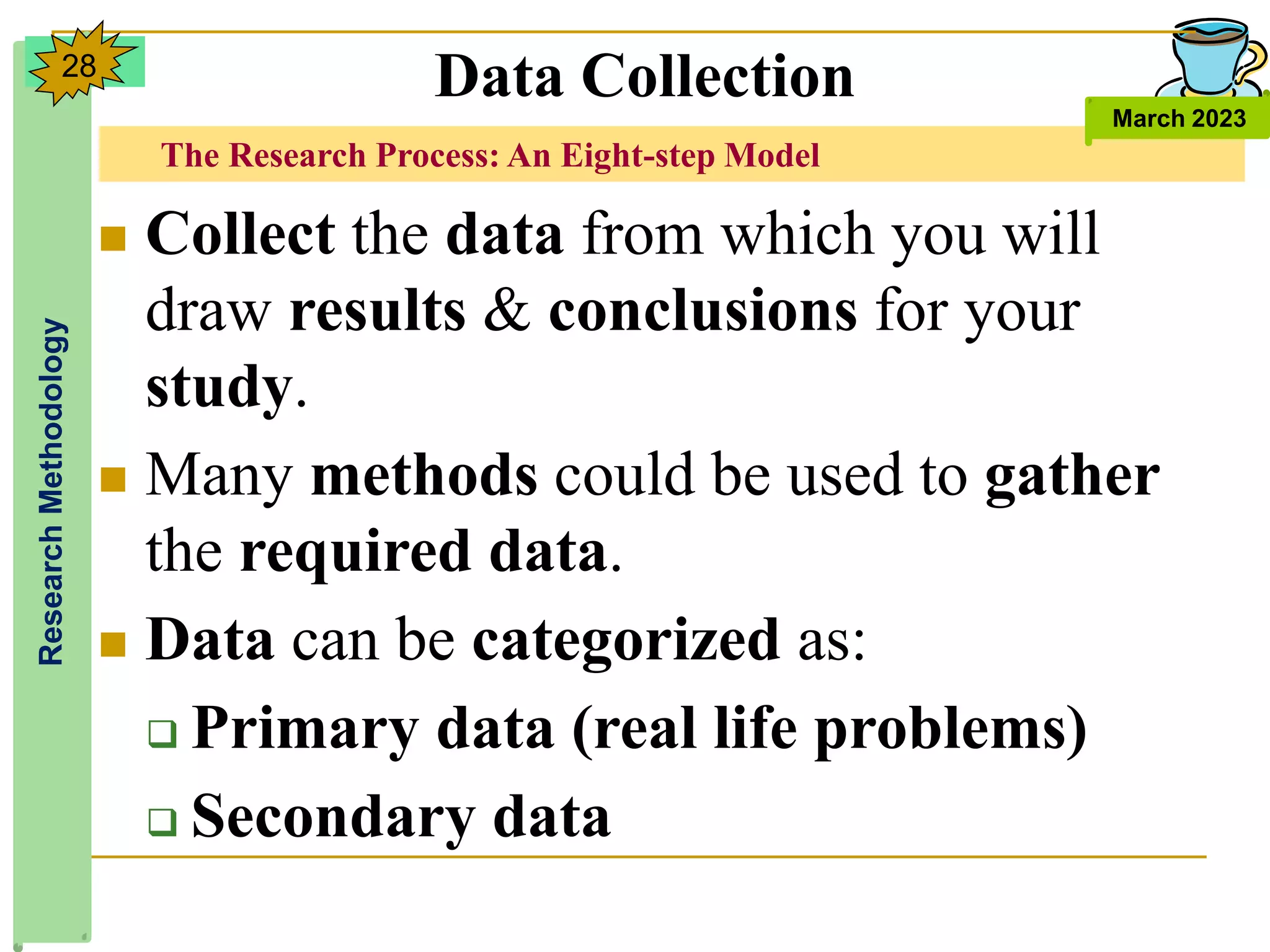 The Research Process: An Eight-step Model
Research
Methodology
March 2023
28
 Collect the data from which you will
draw results & conclusions for your
study.
 Many methods could be used to gather
the required data.
 Data can be categorized as:
 Primary data (real life problems)
 Secondary data
Data Collection
 