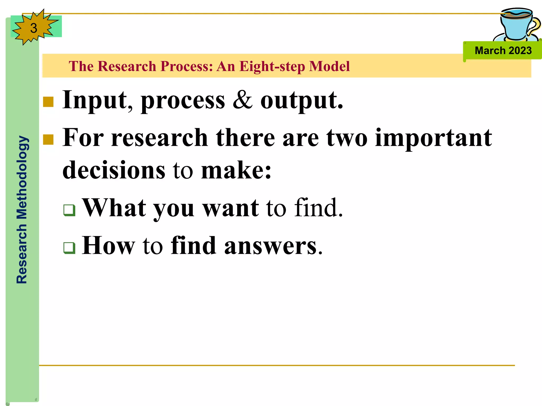 The Research Process: An Eight-step Model
Research
Methodology
March 2023
3
 Input, process & output.
 For research there are two important
decisions to make:
 What you want to find.
 How to find answers.
 