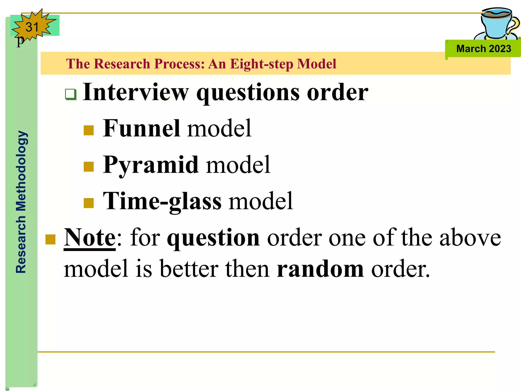 The Research Process: An Eight-step Model
Research
Methodology
March 2023
31
 Interview questions order
 Funnel model
 Pyramid model
 Time-glass model
 Note: for question order one of the above
model is better then random order.
p
 