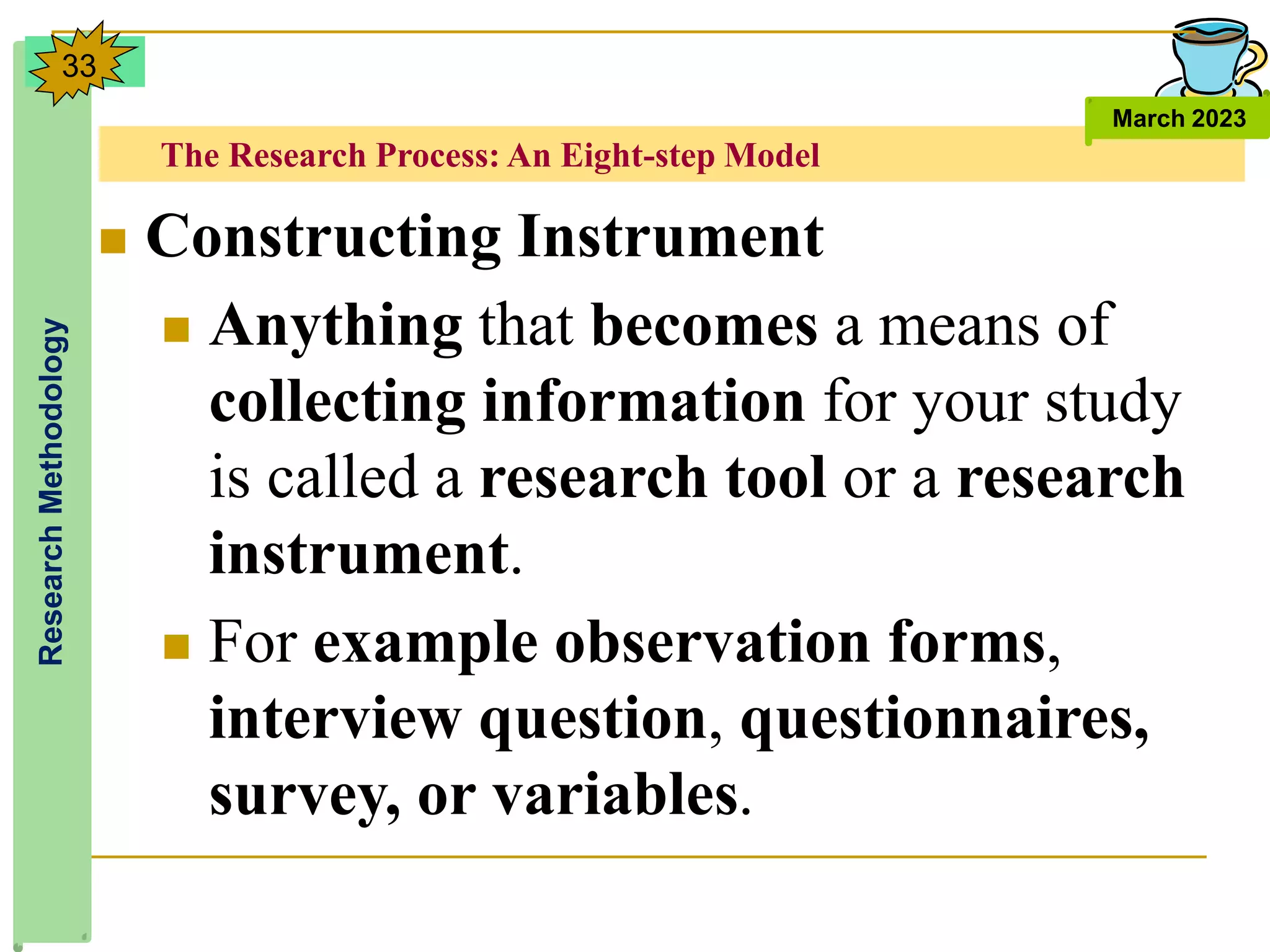 The Research Process: An Eight-step Model
Research
Methodology
March 2023
33
 Constructing Instrument
 Anything that becomes a means of
collecting information for your study
is called a research tool or a research
instrument.
 For example observation forms,
interview question, questionnaires,
survey, or variables.
 