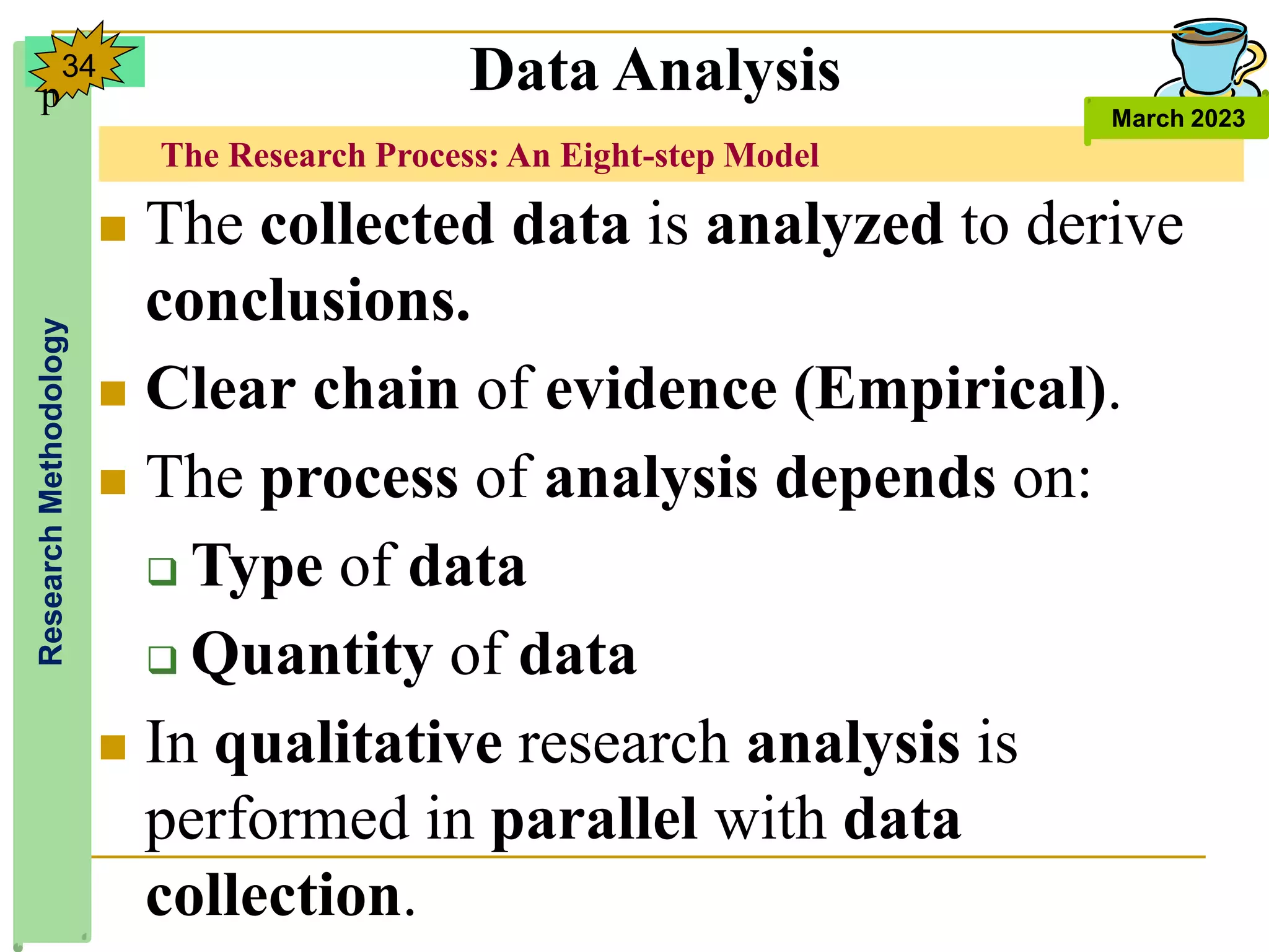 The Research Process: An Eight-step Model
Research
Methodology
March 2023
34 Data Analysis
 The collected data is analyzed to derive
conclusions.
 Clear chain of evidence (Empirical).
 The process of analysis depends on:
 Type of data
 Quantity of data
 In qualitative research analysis is
performed in parallel with data
collection.
p
 
