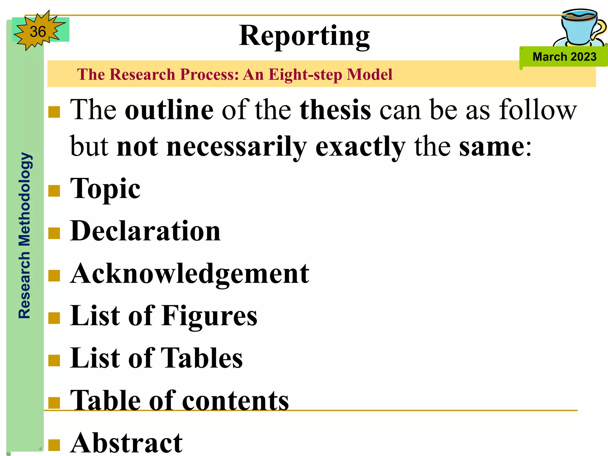 The Research Process: An Eight-step Model
Research
Methodology
March 2023
36
 The outline of the thesis can be as follow
but not necessarily exactly the same:
 Topic
 Declaration
 Acknowledgement
 List of Figures
 List of Tables
 Table of contents
 Abstract
Reporting
 