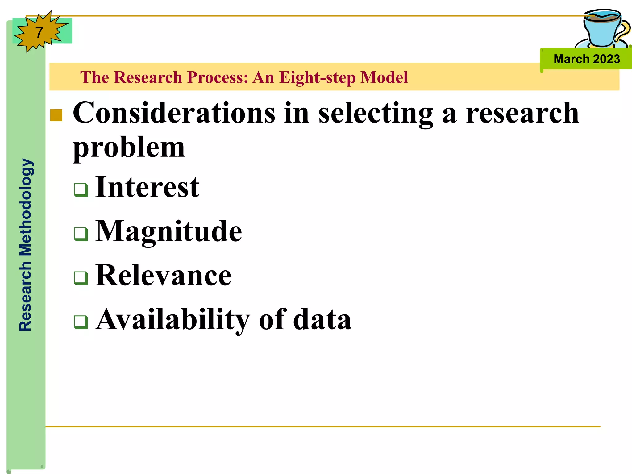 The Research Process: An Eight-step Model
Research
Methodology
March 2023
7
 Considerations in selecting a research
problem
 Interest
 Magnitude
 Relevance
 Availability of data
 