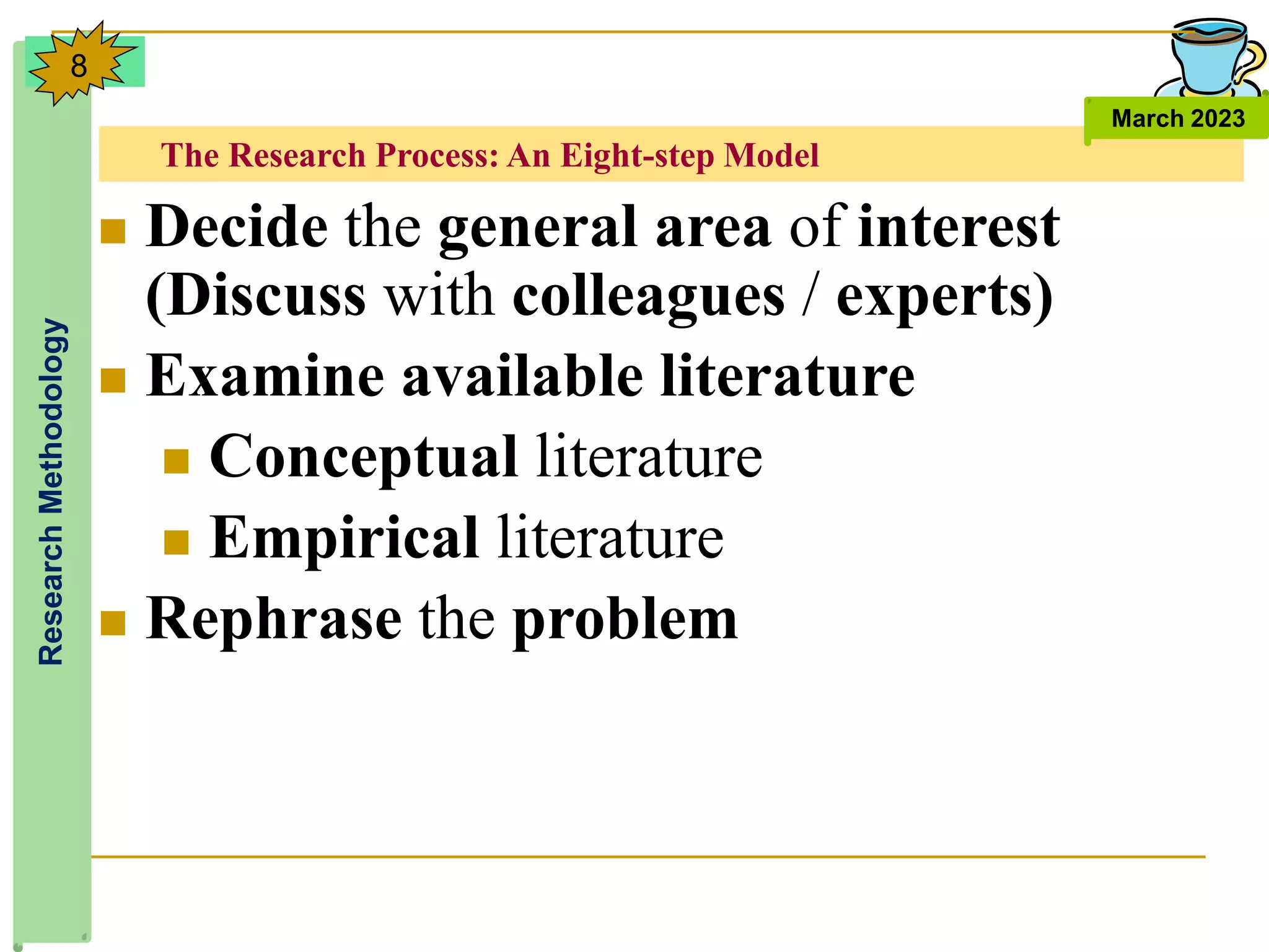 The Research Process: An Eight-step Model
Research
Methodology
March 2023
8
 Decide the general area of interest
(Discuss with colleagues / experts)
 Examine available literature
 Conceptual literature
 Empirical literature
 Rephrase the problem
 