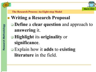 The Research Process: An Eight-step Model
Research
Methodology
March 2023
23
 Writing a Research Proposal
 Define a clear question and approach to
answering it.
 Highlight its originality or
significance.
 Explain how it adds to existing
literature in the field.
 