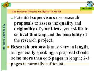 The Research Process: An Eight-step Model
Research
Methodology
March 2023
24
 Potential supervisors use research
proposals to assess the quality and
originality of your ideas, your skills in
critical thinking and the feasibility of
the research project.
 Research proposals may vary in length,
but generally speaking, a proposal should
be no more than or 5 pages in length; 2-3
pages is normally sufficient.
 