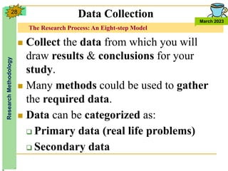 The Research Process: An Eight-step Model
Research
Methodology
March 2023
28
 Collect the data from which you will
draw results & conclusions for your
study.
 Many methods could be used to gather
the required data.
 Data can be categorized as:
 Primary data (real life problems)
 Secondary data
Data Collection
 