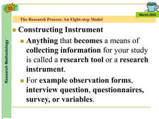 The Research Process: An Eight-step Model
Research
Methodology
March 2023
33
 Constructing Instrument
 Anything that becomes a means of
collecting information for your study
is called a research tool or a research
instrument.
 For example observation forms,
interview question, questionnaires,
survey, or variables.
 