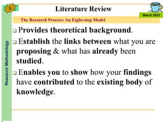The Research Process: An Eight-step Model
Research
Methodology
March 2023
9
 Provides theoretical background.
 Establish the links between what you are
proposing & what has already been
studied.
 Enables you to show how your findings
have contributed to the existing body of
knowledge.
Literature Review
 