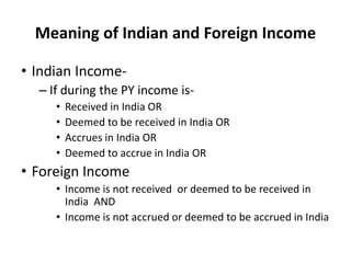 Meaning of Indian and Foreign Income
• Indian Income-
– If during the PY income is-
• Received in India OR
• Deemed to be received in India OR
• Accrues in India OR
• Deemed to accrue in India OR
• Foreign Income
• Income is not received or deemed to be received in
India AND
• Income is not accrued or deemed to be accrued in India
 