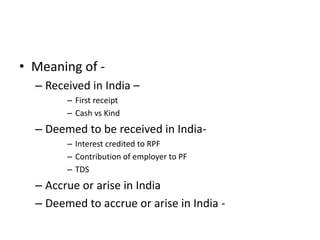 • Meaning of -
– Received in India –
– First receipt
– Cash vs Kind
– Deemed to be received in India-
– Interest credited to RPF
– Contribution of employer to PF
– TDS
– Accrue or arise in India
– Deemed to accrue or arise in India -
 