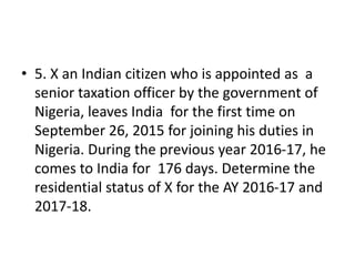 • 5. X an Indian citizen who is appointed as a
senior taxation officer by the government of
Nigeria, leaves India for the first time on
September 26, 2015 for joining his duties in
Nigeria. During the previous year 2016-17, he
comes to India for 176 days. Determine the
residential status of X for the AY 2016-17 and
2017-18.
 