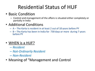 Residential Status of HUF
• Basic Condition
– Control and management of the affairs is situated either completely or
partially in India
• Additional Conditions
– A – The Karta is resident in at least 2 out of 10 years before PY
– B – The Karta has been in India for 730 days or more during 7 years
before PY
• WHEN is a HUF?
– Resident
– Not-Ordinarily Resident
– Non-Resident
• Meaning of “Management and Control
 