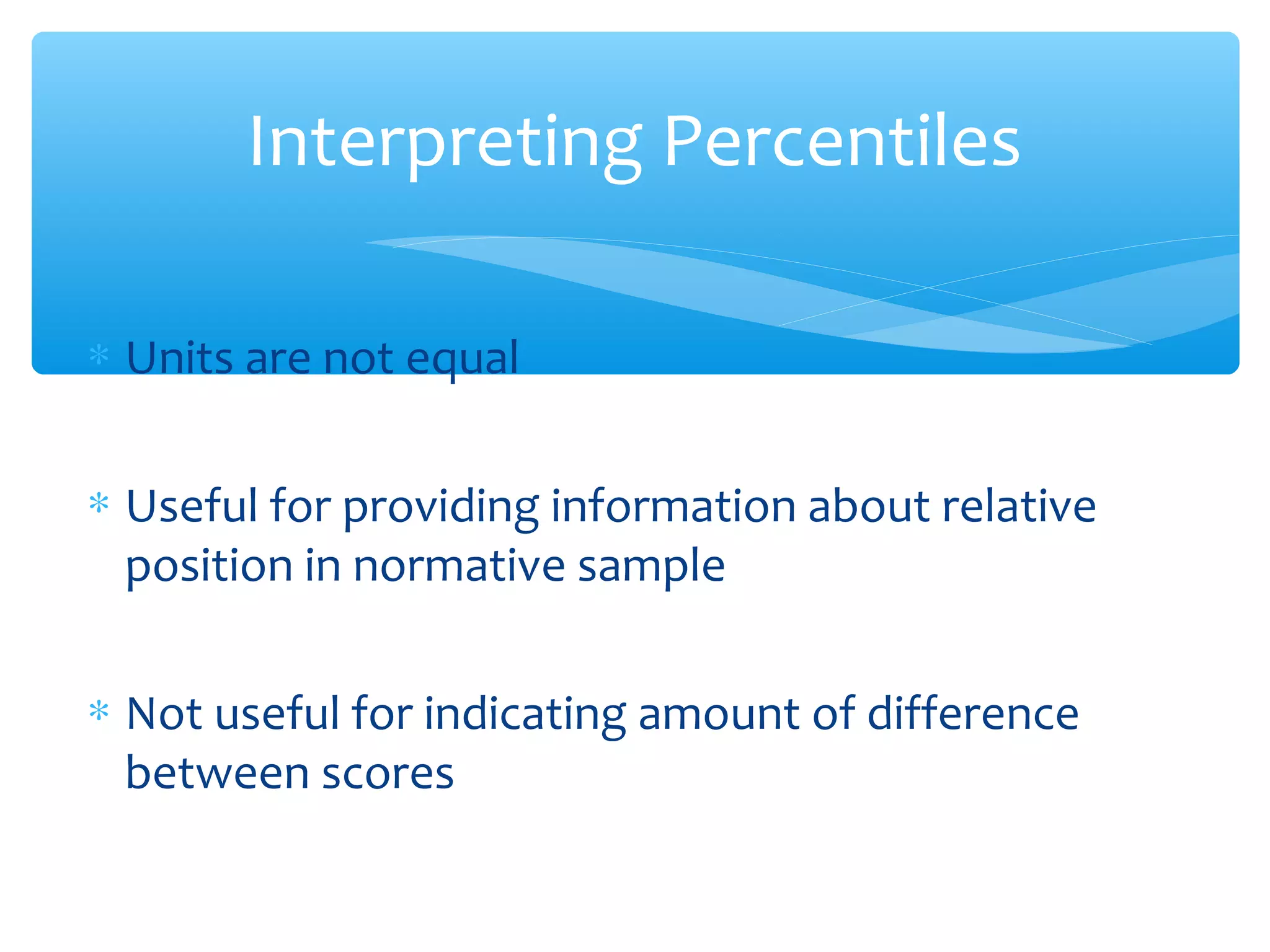 ∗ Units are not equal
∗ Useful for providing information about relative
position in normative sample
∗ Not useful for indicating amount of difference
between scores
Interpreting Percentiles
 