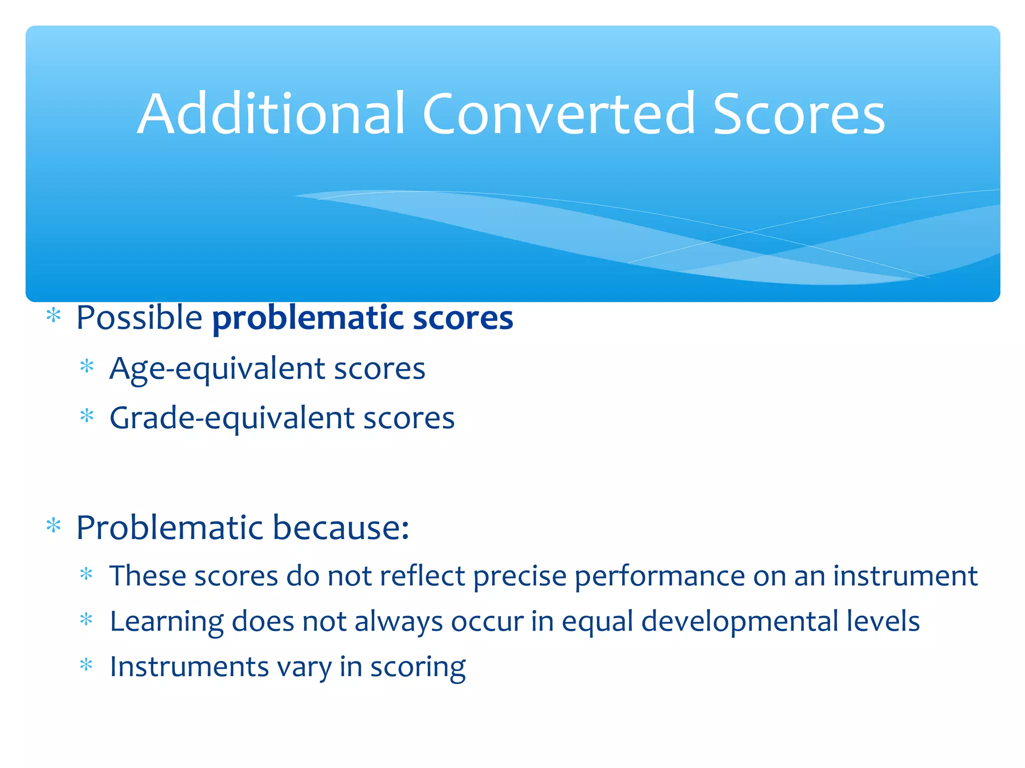 ∗ Possible problematic scores
∗ Age-equivalent scores
∗ Grade-equivalent scores
∗ Problematic because:
∗ These scores do not reflect precise performance on an instrument
∗ Learning does not always occur in equal developmental levels
∗ Instruments vary in scoring
Additional Converted Scores
 