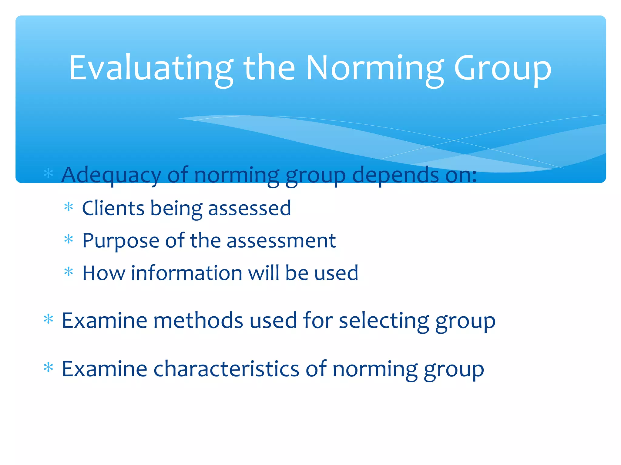 ∗ Adequacy of norming group depends on:
∗ Clients being assessed
∗ Purpose of the assessment
∗ How information will be used
∗ Examine methods used for selecting group
∗ Examine characteristics of norming group
Evaluating the Norming Group
 