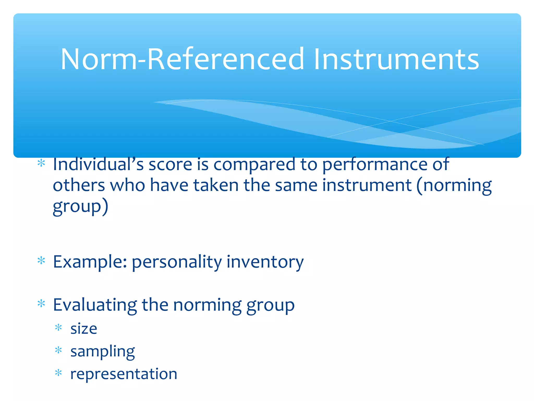 ∗ Individual’s score is compared to performance of
others who have taken the same instrument (norming
group)
∗ Example: personality inventory
∗ Evaluating the norming group
∗ size
∗ sampling
∗ representation
Norm-Referenced Instruments
 