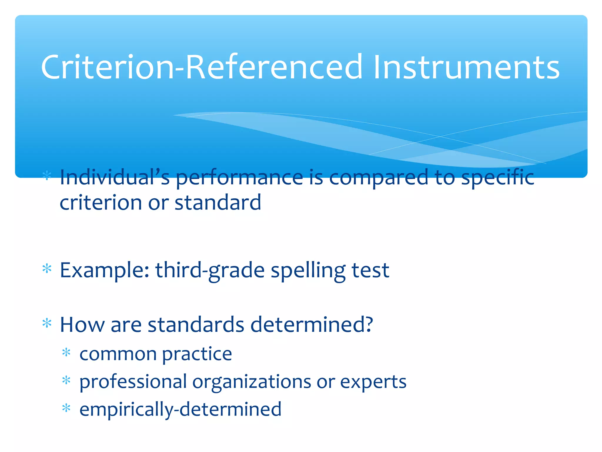∗ Individual’s performance is compared to specific
criterion or standard
∗ Example: third-grade spelling test
∗ How are standards determined?
∗ common practice
∗ professional organizations or experts
∗ empirically-determined
Criterion-Referenced Instruments
 