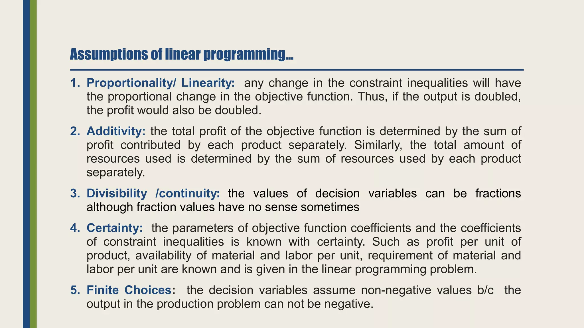 Assumptions of linear programming…
1. Proportionality/ Linearity: any change in the constraint inequalities will have
the proportional change in the objective function. Thus, if the output is doubled,
the profit would also be doubled.
2. Additivity: the total profit of the objective function is determined by the sum of
profit contributed by each product separately. Similarly, the total amount of
resources used is determined by the sum of resources used by each product
separately.
3. Divisibility /continuity: the values of decision variables can be fractions
although fraction values have no sense sometimes
4. Certainty: the parameters of objective function coefficients and the coefficients
of constraint inequalities is known with certainty. Such as profit per unit of
product, availability of material and labor per unit, requirement of material and
labor per unit are known and is given in the linear programming problem.
5. Finite Choices: the decision variables assume non-negative values b/c the
output in the production problem can not be negative.
 