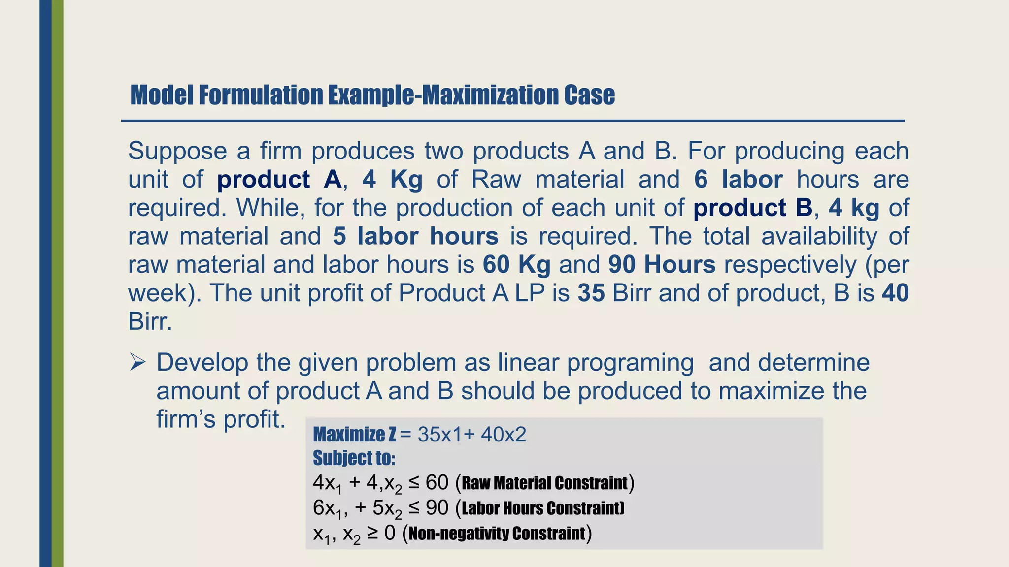 Model Formulation Example-Maximization Case
Suppose a firm produces two products A and B. For producing each
unit of product A, 4 Kg of Raw material and 6 labor hours are
required. While, for the production of each unit of product B, 4 kg of
raw material and 5 labor hours is required. The total availability of
raw material and labor hours is 60 Kg and 90 Hours respectively (per
week). The unit profit of Product A LP is 35 Birr and of product, B is 40
Birr.
 Develop the given problem as linear programing and determine
amount of product A and B should be produced to maximize the
firm’s profit.
Maximize Z = 35x1+ 40x2
Subject to:
4x1 + 4,x2 ≤ 60 (Raw Material Constraint)
6x1, + 5x2 ≤ 90 (Labor Hours Constraint)
x1, x2 ≥ 0 (Non-negativity Constraint)
 