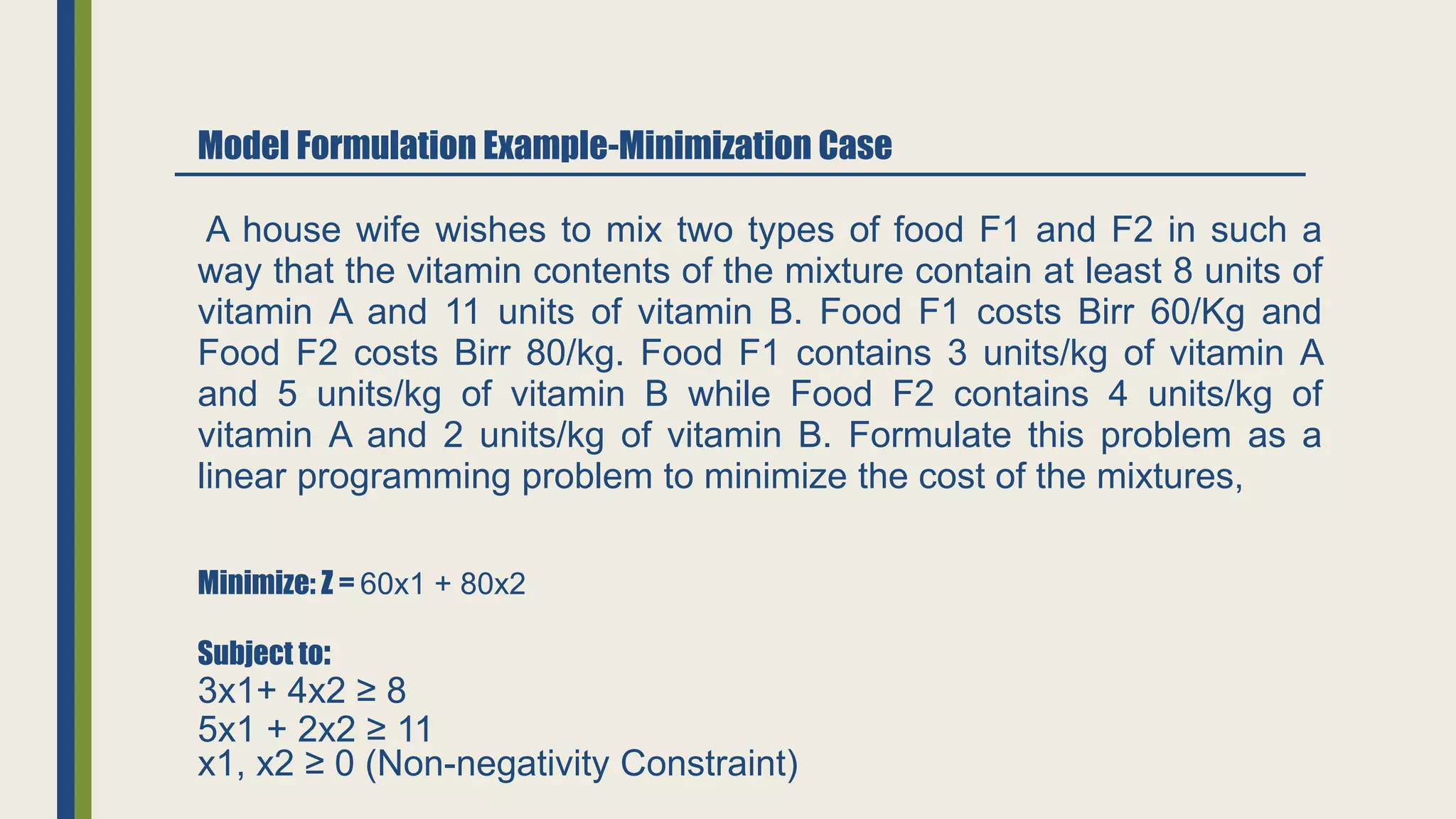 Model Formulation Example-Minimization Case
Minimize: Z = 60x1 + 80x2
Subject to:
3x1+ 4x2 ≥ 8
5x1 + 2x2 ≥ 11
A house wife wishes to mix two types of food F1 and F2 in such a
way that the vitamin contents of the mixture contain at least 8 units of
vitamin A and 11 units of vitamin B. Food F1 costs Birr 60/Kg and
Food F2 costs Birr 80/kg. Food F1 contains 3 units/kg of vitamin A
and 5 units/kg of vitamin B while Food F2 contains 4 units/kg of
vitamin A and 2 units/kg of vitamin B. Formulate this problem as a
linear programming problem to minimize the cost of the mixtures,
x1, x2 ≥ 0 (Non-negativity Constraint)
 