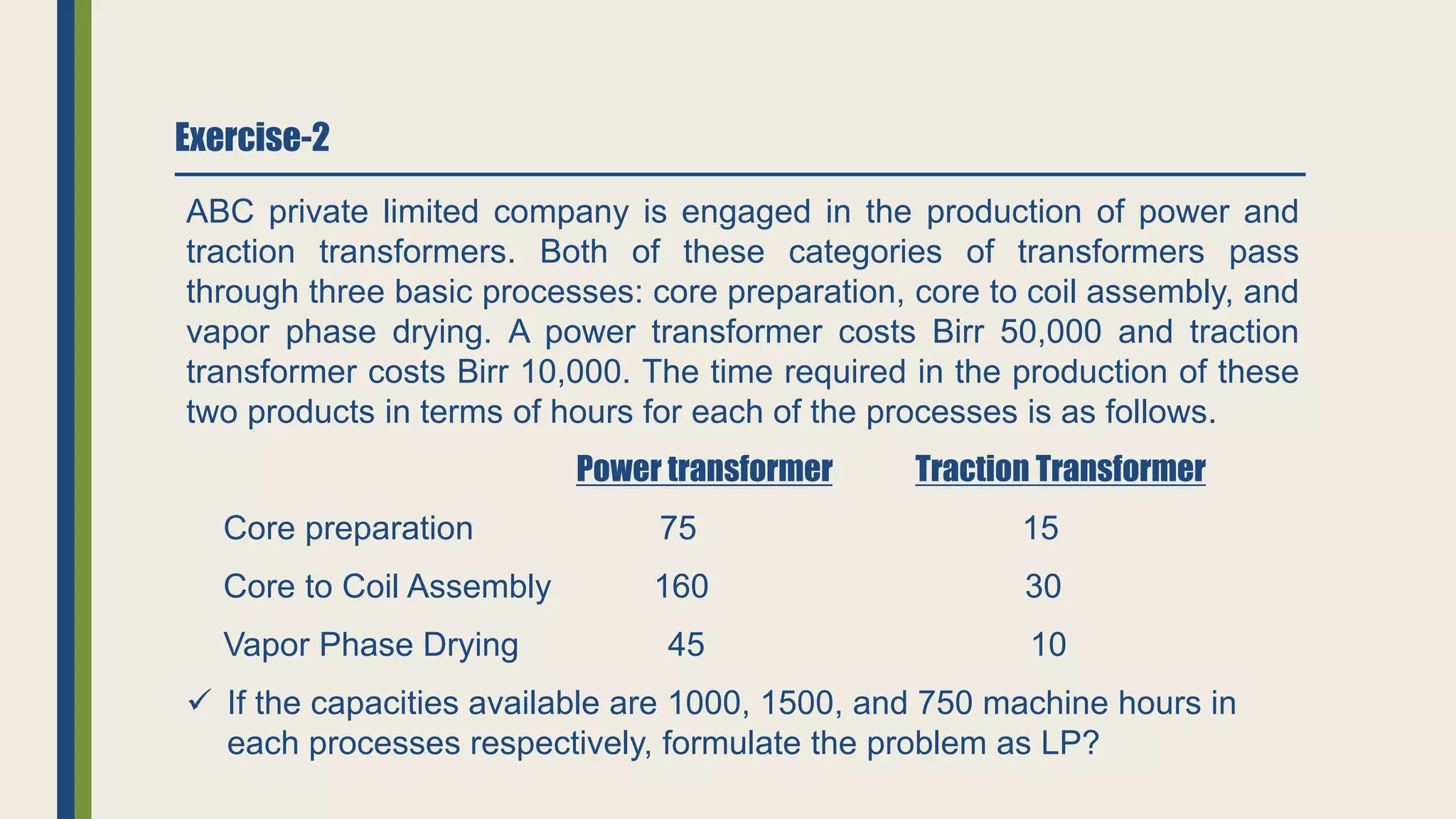 Exercise-2
ABC private limited company is engaged in the production of power and
traction transformers. Both of these categories of transformers pass
through three basic processes: core preparation, core to coil assembly, and
vapor phase drying. A power transformer costs Birr 50,000 and traction
transformer costs Birr 10,000. The time required in the production of these
two products in terms of hours for each of the processes is as follows.
Power transformer Traction Transformer
Core preparation 75 15
Core to Coil Assembly 160 30
Vapor Phase Drying 45 10
 If the capacities available are 1000, 1500, and 750 machine hours in
each processes respectively, formulate the problem as LP?
 