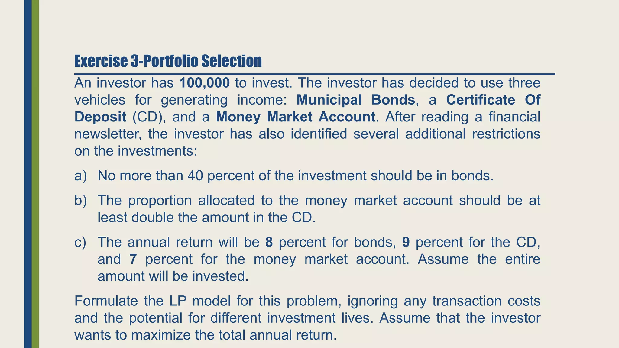 An investor has 100,000 to invest. The investor has decided to use three
vehicles for generating income: Municipal Bonds, a Certificate Of
Deposit (CD), and a Money Market Account. After reading a financial
newsletter, the investor has also identified several additional restrictions
on the investments:
a) No more than 40 percent of the investment should be in bonds.
b) The proportion allocated to the money market account should be at
least double the amount in the CD.
c) The annual return will be 8 percent for bonds, 9 percent for the CD,
and 7 percent for the money market account. Assume the entire
amount will be invested.
Formulate the LP model for this problem, ignoring any transaction costs
and the potential for different investment lives. Assume that the investor
wants to maximize the total annual return.
Exercise 3-Portfolio Selection
 