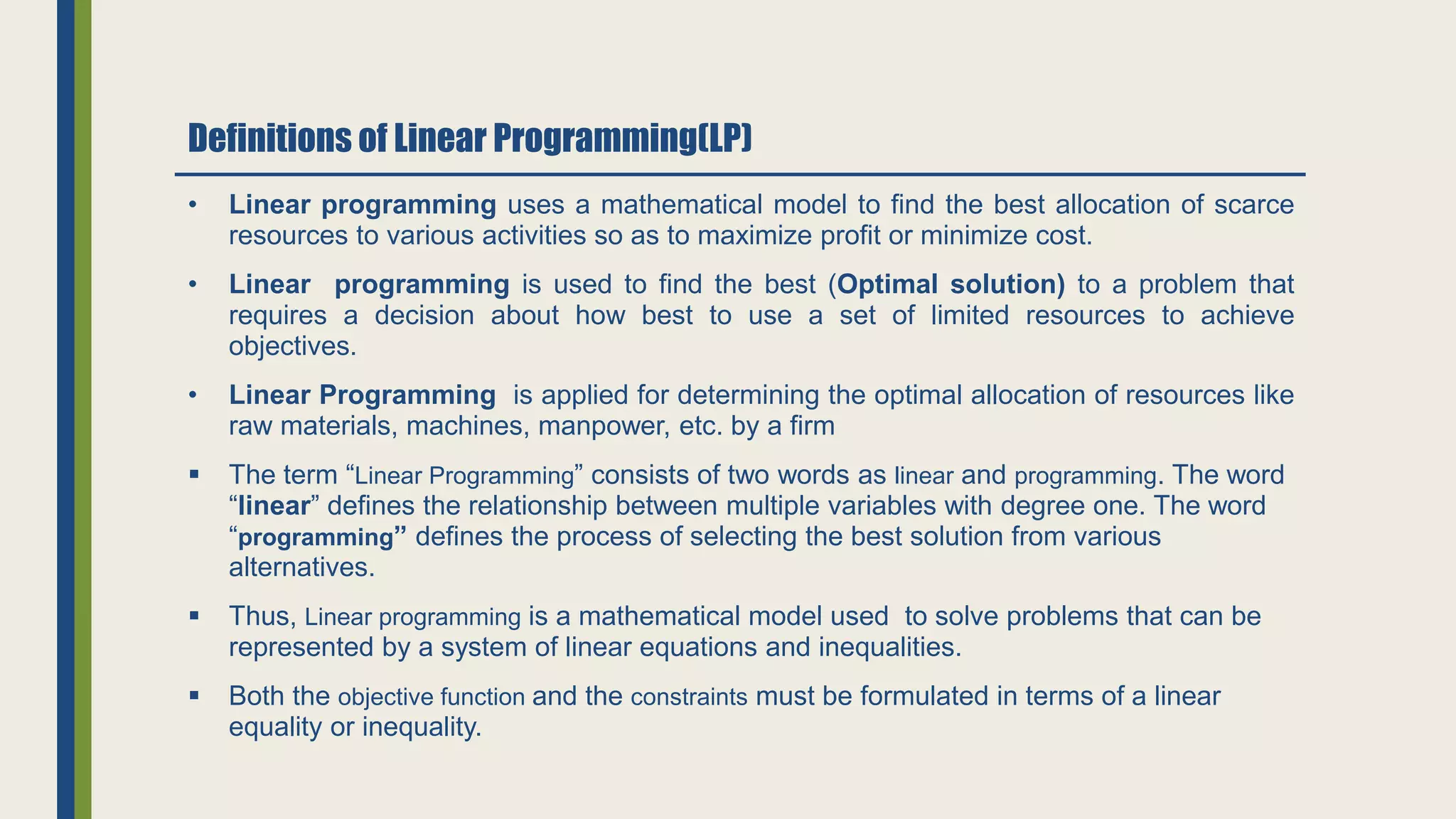 Definitions of Linear Programming(LP)
• Linear programming uses a mathematical model to find the best allocation of scarce
resources to various activities so as to maximize profit or minimize cost.
• Linear programming is used to find the best (Optimal solution) to a problem that
requires a decision about how best to use a set of limited resources to achieve
objectives.
• Linear Programming is applied for determining the optimal allocation of resources like
raw materials, machines, manpower, etc. by a firm
 The term “Linear Programming” consists of two words as linear and programming. The word
“linear” defines the relationship between multiple variables with degree one. The word
“programming” defines the process of selecting the best solution from various
alternatives.
 Thus, Linear programming is a mathematical model used to solve problems that can be
represented by a system of linear equations and inequalities.
 Both the objective function and the constraints must be formulated in terms of a linear
equality or inequality.
 