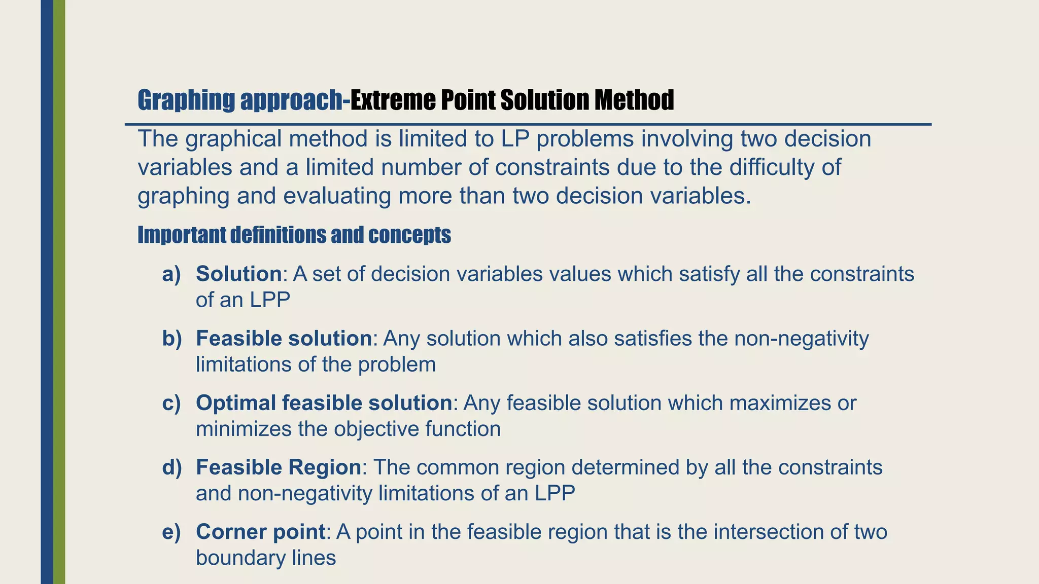 The graphical method is limited to LP problems involving two decision
variables and a limited number of constraints due to the difficulty of
graphing and evaluating more than two decision variables.
Important definitions and concepts
a) Solution: A set of decision variables values which satisfy all the constraints
of an LPP
b) Feasible solution: Any solution which also satisfies the non-negativity
limitations of the problem
c) Optimal feasible solution: Any feasible solution which maximizes or
minimizes the objective function
d) Feasible Region: The common region determined by all the constraints
and non-negativity limitations of an LPP
e) Corner point: A point in the feasible region that is the intersection of two
boundary lines
Graphing approach-Extreme Point Solution Method
 