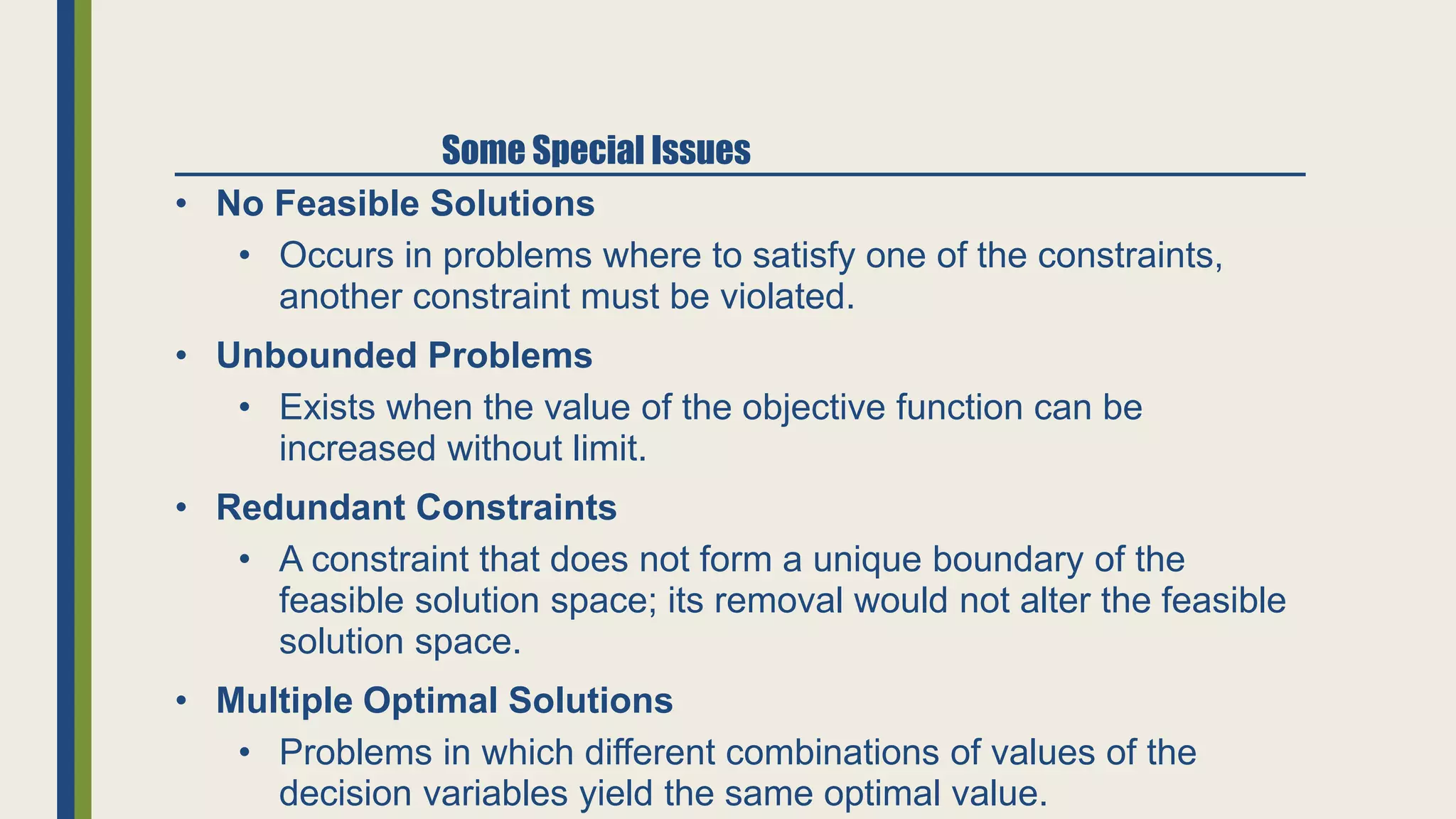 • No Feasible Solutions
• Occurs in problems where to satisfy one of the constraints,
another constraint must be violated.
• Unbounded Problems
• Exists when the value of the objective function can be
increased without limit.
• Redundant Constraints
• A constraint that does not form a unique boundary of the
feasible solution space; its removal would not alter the feasible
solution space.
• Multiple Optimal Solutions
• Problems in which different combinations of values of the
decision variables yield the same optimal value.
Some Special Issues
 