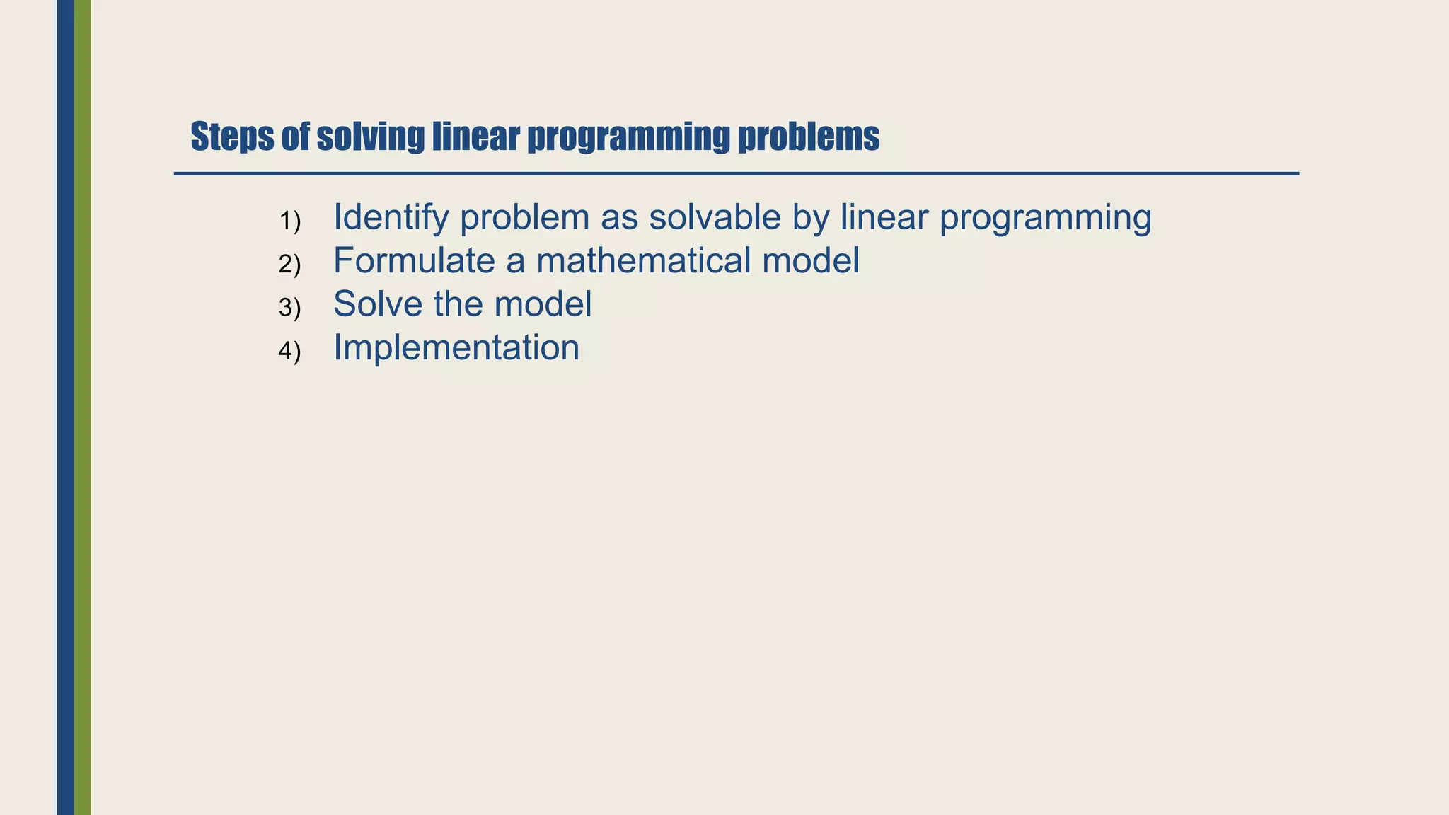 1) Identify problem as solvable by linear programming
2) Formulate a mathematical model
3) Solve the model
4) Implementation
Steps of solving linear programming problems
 