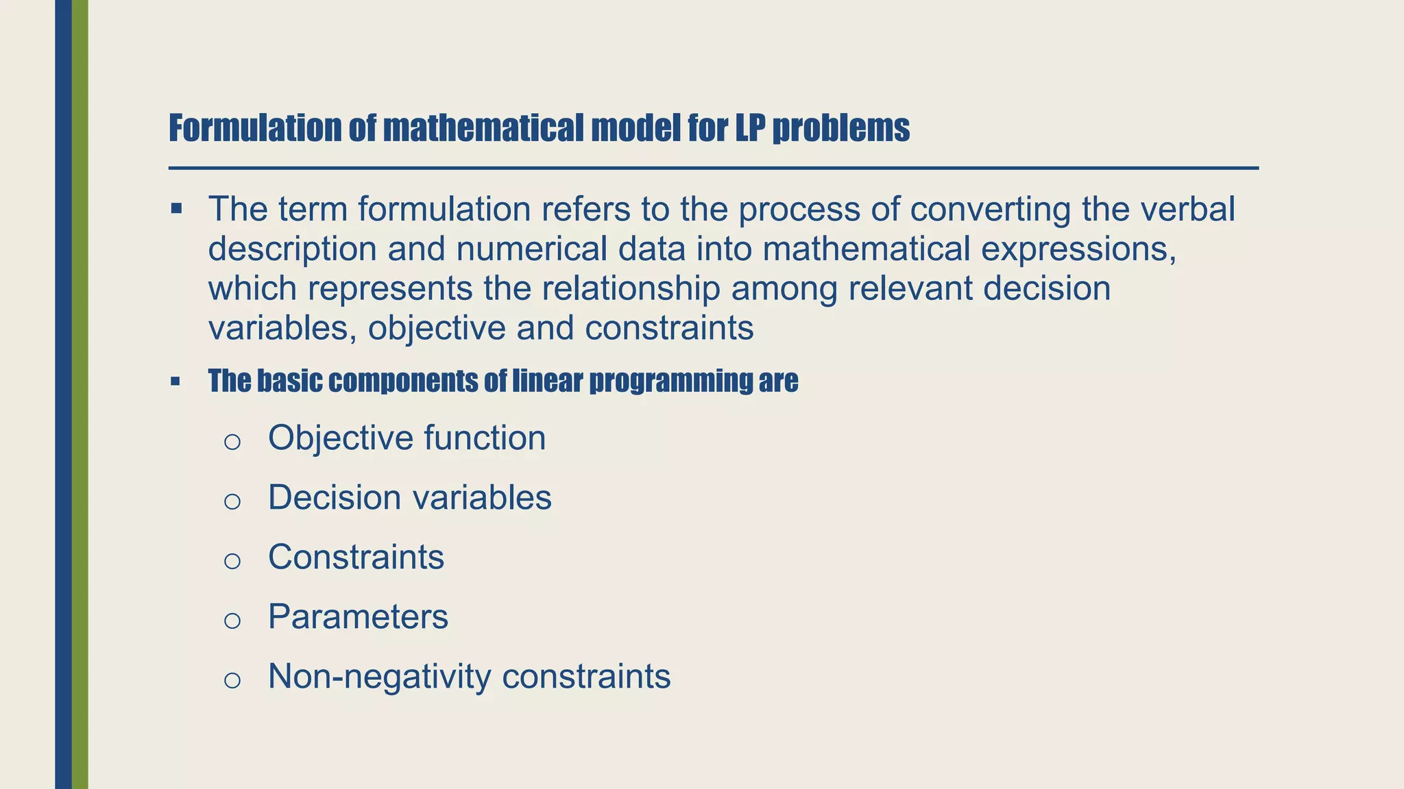 Formulation of mathematical model for LP problems
 The term formulation refers to the process of converting the verbal
description and numerical data into mathematical expressions,
which represents the relationship among relevant decision
variables, objective and constraints
 The basic components of linear programming are
o Objective function
o Decision variables
o Constraints
o Parameters
o Non-negativity constraints
 