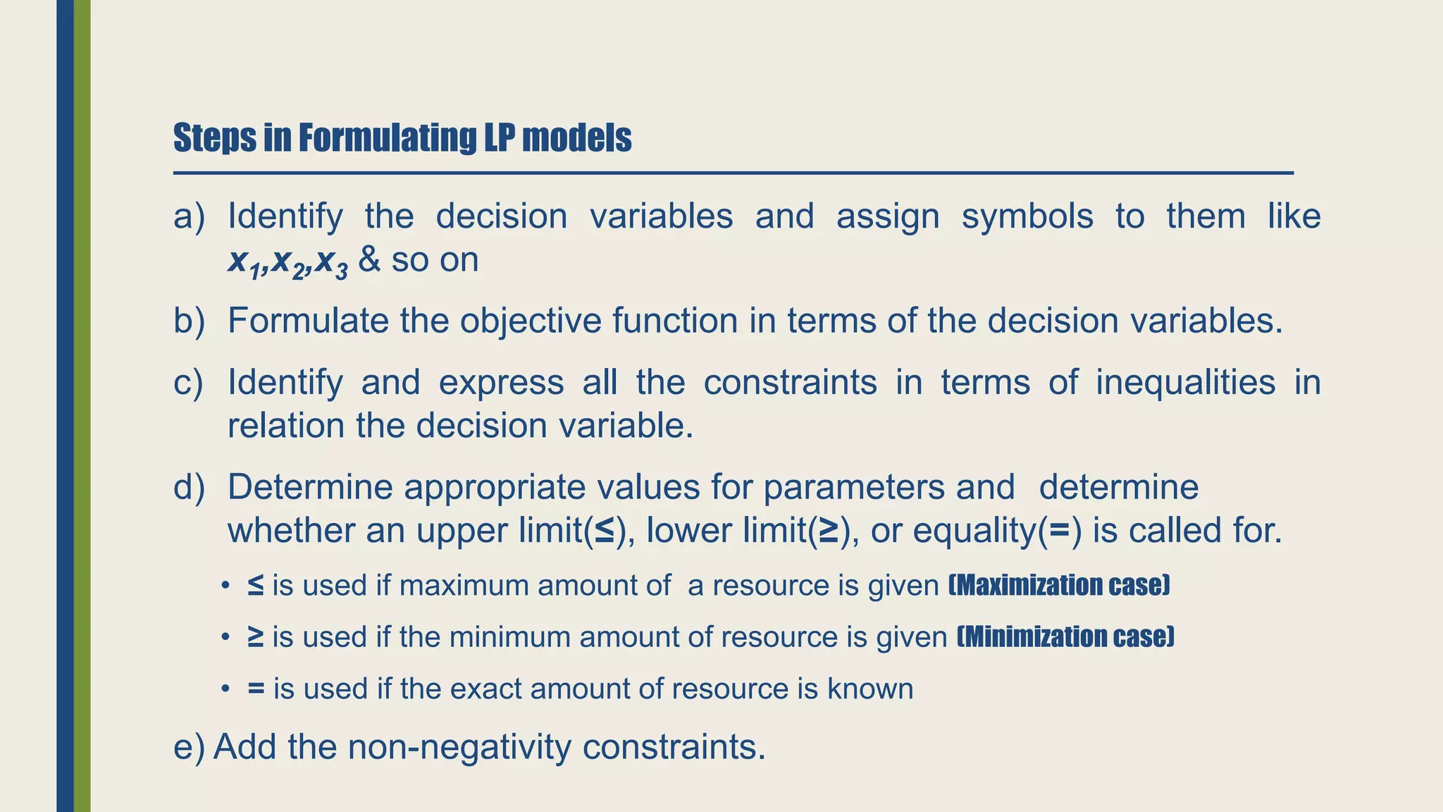 Steps in Formulating LP models
a) Identify the decision variables and assign symbols to them like
x1,x2,x3 & so on
b) Formulate the objective function in terms of the decision variables.
c) Identify and express all the constraints in terms of inequalities in
relation the decision variable.
d) Determine appropriate values for parameters and determine
whether an upper limit(≤), lower limit(≥), or equality(=) is called for.
• ≤ is used if maximum amount of a resource is given (Maximization case)
• ≥ is used if the minimum amount of resource is given (Minimization case)
• = is used if the exact amount of resource is known
e) Add the non-negativity constraints.
 