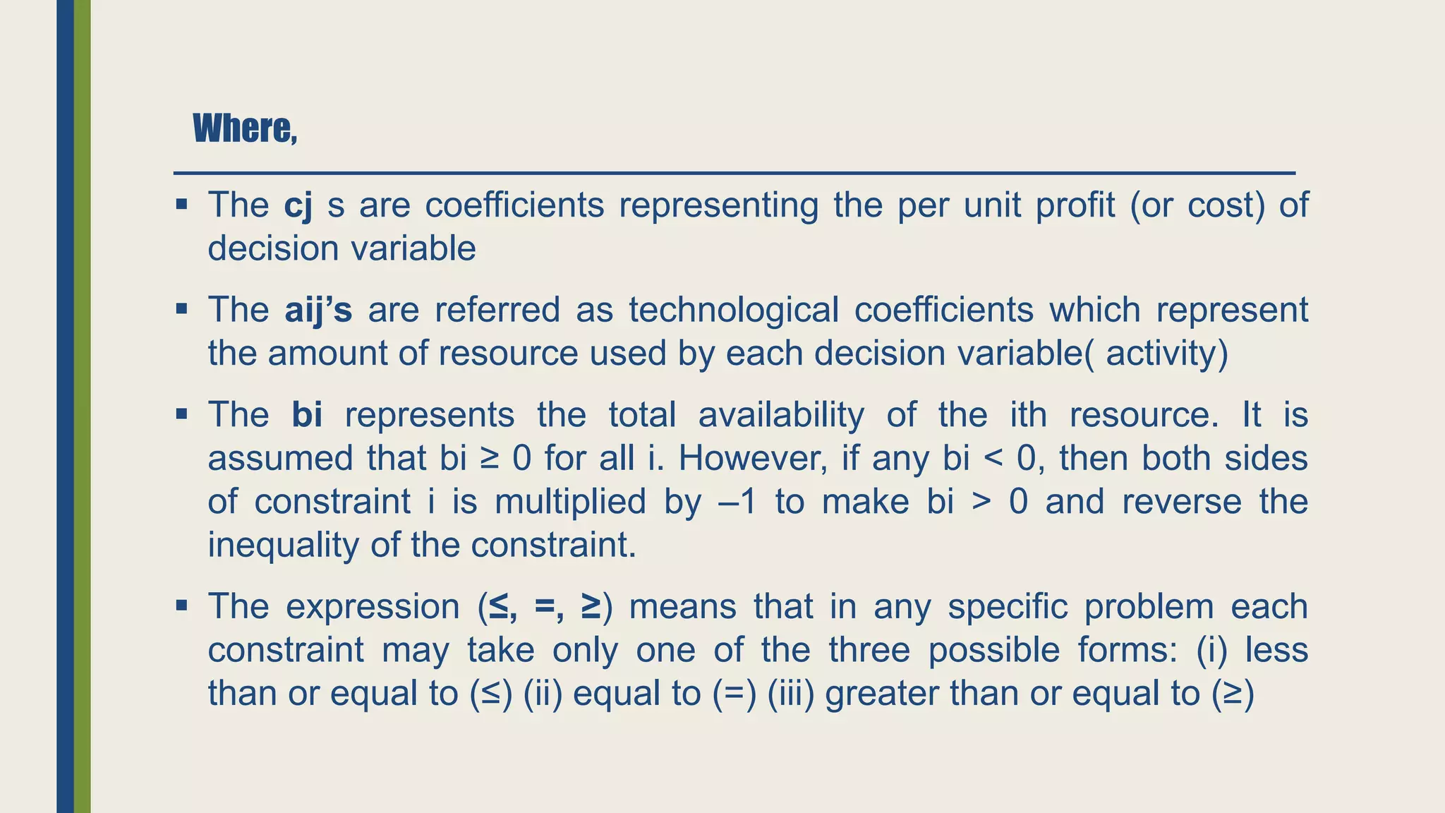 Where,
 The cj s are coefficients representing the per unit profit (or cost) of
decision variable
 The aij’s are referred as technological coefficients which represent
the amount of resource used by each decision variable( activity)
 The bi represents the total availability of the ith resource. It is
assumed that bi ≥ 0 for all i. However, if any bi < 0, then both sides
of constraint i is multiplied by –1 to make bi > 0 and reverse the
inequality of the constraint.
 The expression (≤, =, ≥) means that in any specific problem each
constraint may take only one of the three possible forms: (i) less
than or equal to (≤) (ii) equal to (=) (iii) greater than or equal to (≥)
 