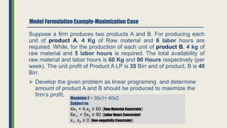 Model Formulation Example-Maximization Case
Suppose a firm produces two products A and B. For producing each
unit of product A, 4 Kg of Raw material and 6 labor hours are
required. While, for the production of each unit of product B, 4 kg of
raw material and 5 labor hours is required. The total availability of
raw material and labor hours is 60 Kg and 90 Hours respectively (per
week). The unit profit of Product A LP is 35 Birr and of product, B is 40
Birr.
 Develop the given problem as linear programing and determine
amount of product A and B should be produced to maximize the
firm’s profit.
Maximize Z = 35x1+ 40x2
Subject to:
4x1 + 4,x2 ≤ 60 (Raw Material Constraint)
6x1, + 5x2 ≤ 90 (Labor Hours Constraint)
x1, x2 ≥ 0 (Non-negativity Constraint)
 