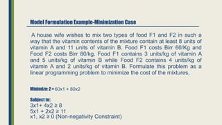Model Formulation Example-Minimization Case
Minimize: Z = 60x1 + 80x2
Subject to:
3x1+ 4x2 ≥ 8
5x1 + 2x2 ≥ 11
A house wife wishes to mix two types of food F1 and F2 in such a
way that the vitamin contents of the mixture contain at least 8 units of
vitamin A and 11 units of vitamin B. Food F1 costs Birr 60/Kg and
Food F2 costs Birr 80/kg. Food F1 contains 3 units/kg of vitamin A
and 5 units/kg of vitamin B while Food F2 contains 4 units/kg of
vitamin A and 2 units/kg of vitamin B. Formulate this problem as a
linear programming problem to minimize the cost of the mixtures,
x1, x2 ≥ 0 (Non-negativity Constraint)
 