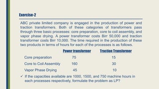 Exercise-2
ABC private limited company is engaged in the production of power and
traction transformers. Both of these categories of transformers pass
through three basic processes: core preparation, core to coil assembly, and
vapor phase drying. A power transformer costs Birr 50,000 and traction
transformer costs Birr 10,000. The time required in the production of these
two products in terms of hours for each of the processes is as follows.
Power transformer Traction Transformer
Core preparation 75 15
Core to Coil Assembly 160 30
Vapor Phase Drying 45 10
 If the capacities available are 1000, 1500, and 750 machine hours in
each processes respectively, formulate the problem as LP?
 