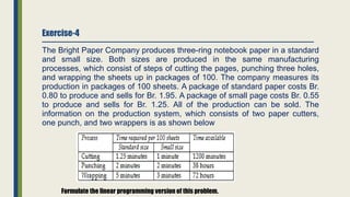 Exercise-4
The Bright Paper Company produces three-ring notebook paper in a standard
and small size. Both sizes are produced in the same manufacturing
processes, which consist of steps of cutting the pages, punching three holes,
and wrapping the sheets up in packages of 100. The company measures its
production in packages of 100 sheets. A package of standard paper costs Br.
0.80 to produce and sells for Br. 1.95. A package of small page costs Br. 0.55
to produce and sells for Br. 1.25. All of the production can be sold. The
information on the production system, which consists of two paper cutters,
one punch, and two wrappers is as shown below
Formulate the linear programming version of this problem.
 