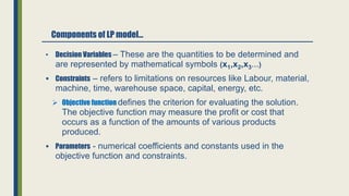 Components of LP model…
• Decision Variables – These are the quantities to be determined and
are represented by mathematical symbols (x1,x2,x3…)
 Constraints – refers to limitations on resources like Labour, material,
machine, time, warehouse space, capital, energy, etc.
 Objective function defines the criterion for evaluating the solution.
The objective function may measure the profit or cost that
occurs as a function of the amounts of various products
produced.
 Parameters - numerical coefficients and constants used in the
objective function and constraints.
 