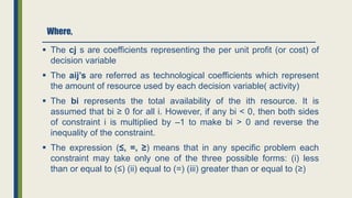 Where,
 The cj s are coefficients representing the per unit profit (or cost) of
decision variable
 The aij’s are referred as technological coefficients which represent
the amount of resource used by each decision variable( activity)
 The bi represents the total availability of the ith resource. It is
assumed that bi ≥ 0 for all i. However, if any bi < 0, then both sides
of constraint i is multiplied by –1 to make bi > 0 and reverse the
inequality of the constraint.
 The expression (≤, =, ≥) means that in any specific problem each
constraint may take only one of the three possible forms: (i) less
than or equal to (≤) (ii) equal to (=) (iii) greater than or equal to (≥)
 