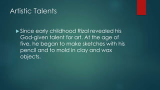Artistic Talents
 Since early childhood Rizal revealed his
God-given talent for art. At the age of
five, he began to make sketches with his
pencil and to mold in clay and wax
objects.
 