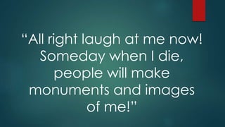 “All right laugh at me now!
Someday when I die,
people will make
monuments and images
of me!”
 