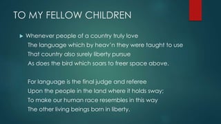 TO MY FELLOW CHILDREN
 Whenever people of a country truly love
The language which by heav’n they were taught to use
That country also surely liberty pursue
As does the bird which soars to freer space above.
For language is the final judge and referee
Upon the people in the land where it holds sway;
To make our human race resembles in this way
The other living beings born in liberty.
 