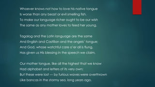 Whoever knows not how to love his native tongue
Is worse than any beast or evil smelling fish.
To make our language richer ought to be our wish
The same as any mother loves to feed her young.
Tagalog and the Latin language are the same
And English and Castilian and the angels’ tongue;
And God, whose watchful care o’er all is flung,
Has given us His blessing in the speech we claim,
Our mother tongue, like all the highest that we know
Had alphabet and letters of its very own;
But these were lost --- by furious waves were overthrown
Like bancas in the stormy sea, long years ago.
 