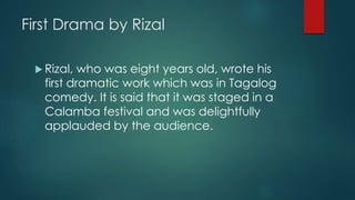 First Drama by Rizal
 Rizal, who was eight years old, wrote his
first dramatic work which was in Tagalog
comedy. It is said that it was staged in a
Calamba festival and was delightfully
applauded by the audience.
 
