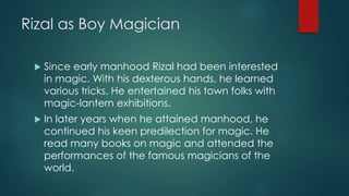 Rizal as Boy Magician
 Since early manhood Rizal had been interested
in magic. With his dexterous hands, he learned
various tricks. He entertained his town folks with
magic-lantern exhibitions.
 In later years when he attained manhood, he
continued his keen predilection for magic. He
read many books on magic and attended the
performances of the famous magicians of the
world.
 