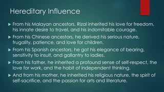 Hereditary Influence
 From his Malayan ancestors, Rizal inherited his love for freedom,
his innate desire to travel, and his indomitable courage.
 From his Chinese ancestors, he derived his serious nature,
frugality, patience, and love for children.
 From his Spanish ancestors, he got his elegance of bearing,
sensitivity to insult, and gallantry to ladies.
 From his father, he inherited a profound sense of self-respect, the
love for work, and the habit of independent thinking.
 And from his mother, he inherited his religious nature, the spirit of
self-sacrifice, and the passion for arts and literature.
 