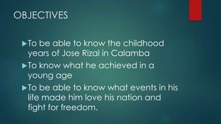 OBJECTIVES
To be able to know the childhood
years of Jose Rizal in Calamba
To know what he achieved in a
young age
To be able to know what events in his
life made him love his nation and
fight for freedom.
 