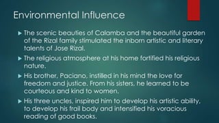 Environmental Influence
 The scenic beauties of Calamba and the beautiful garden
of the Rizal family stimulated the inborn artistic and literary
talents of Jose Rizal.
 The religious atmosphere at his home fortified his religious
nature.
 His brother, Paciano, instilled in his mind the love for
freedom and justice. From his sisters, he learned to be
courteous and kind to women.
 His three uncles, inspired him to develop his artistic ability,
to develop his frail body and intensified his voracious
reading of good books.
 