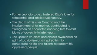  Father Leoncio Lopez, fostered Rizal’s love for
scholarship and intellectual honesty.
 The death of his sister Concha and the
imprisonment of his mother, contributed to
strengthen his character, enabling him to resist
blows of adversity in later years.
 The Spanish cruelties and abuses awakened his
spirit of patriotrism and inspired him to
consecrate his life and talents to redeem his
oppressed people.
 